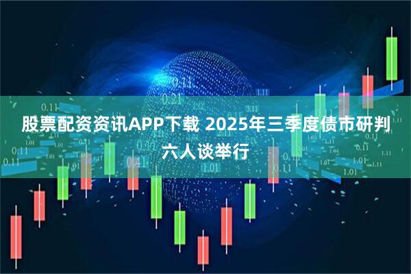 股票配资资讯APP下载 2025年三季度债市研判六人谈举行