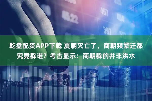 乾盘配资APP下载 夏朝灭亡了，商朝频繁迁都究竟躲谁？考古显示：商朝躲的并非洪水