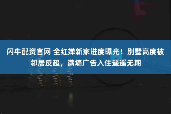 闪牛配资官网 全红婵新家进度曝光！别墅高度被邻居反超，满墙广告入住遥遥无期
