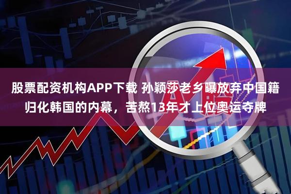 股票配资机构APP下载 孙颖莎老乡曝放弃中国籍归化韩国的内幕，苦熬13年才上位奥运夺牌