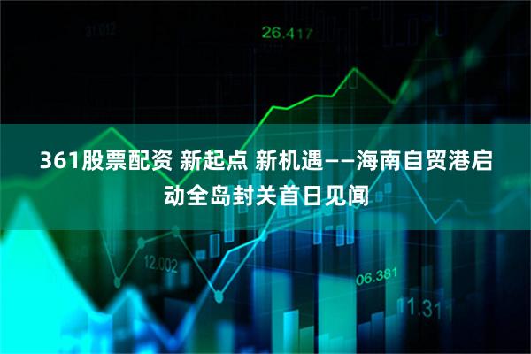 361股票配资 新起点 新机遇——海南自贸港启动全岛封关首日见闻