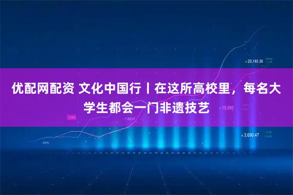 优配网配资 文化中国行丨在这所高校里，每名大学生都会一门非遗技艺