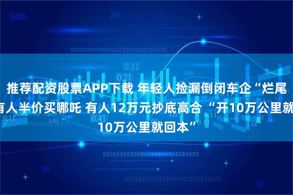 推荐配资股票APP下载 年轻人捡漏倒闭车企“烂尾车” 有人半价买哪吒 有人12万元抄底高合 “开10万公里就回本”