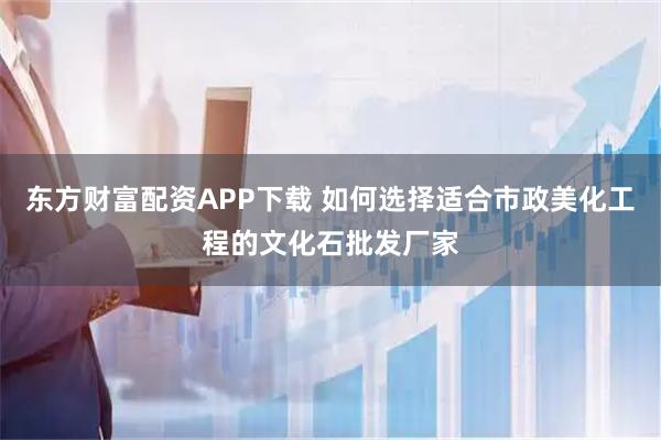 东方财富配资APP下载 如何选择适合市政美化工程的文化石批发厂家