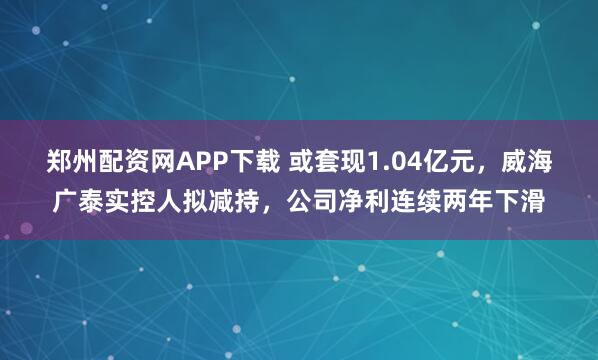 郑州配资网APP下载 或套现1.04亿元，威海广泰实控人拟减持，公司净利连续两年下滑