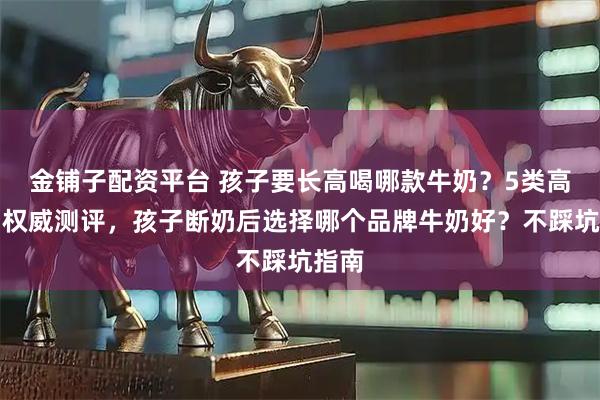 金铺子配资平台 孩子要长高喝哪款牛奶？5类高钙奶权威测评，孩子断奶后选择哪个品牌牛奶好？不踩坑指南
