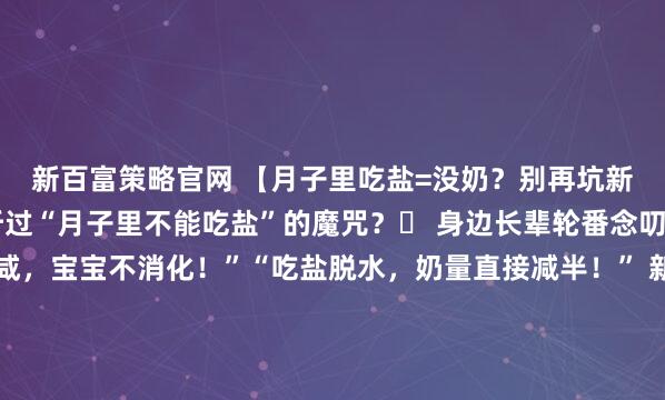 新百富策略官网 【月子里吃盐=没奶？别再坑新手妈妈了！】谁还没听过“月子里不能吃盐”的魔咒？️ 身边长辈轮番念叨：“吃盐会让奶水变咸，宝宝不消化！”“吃盐脱水，奶量直接减半！” 新手妈妈只能含泪吃白粥配水煮菜，嘴里淡得发慌，心里苦得不行～醒醒！科学早就打脸了！ 研究明确显示：不管产妇吃多少盐，乳...