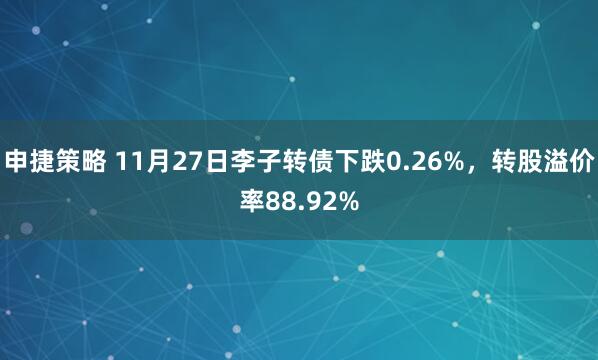 申捷策略 11月27日李子转债下跌0.26%，转股溢价率88.92%