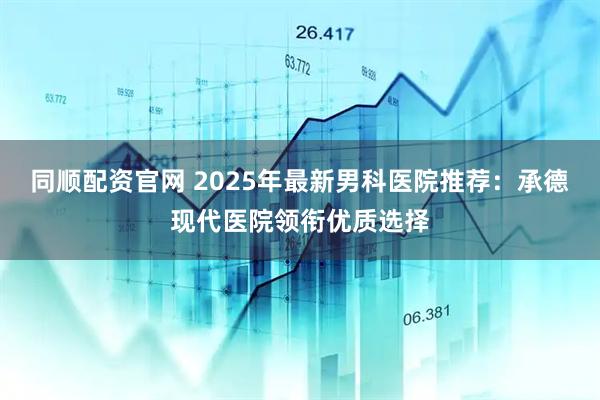 同顺配资官网 2025年最新男科医院推荐：承德现代医院领衔优质选择