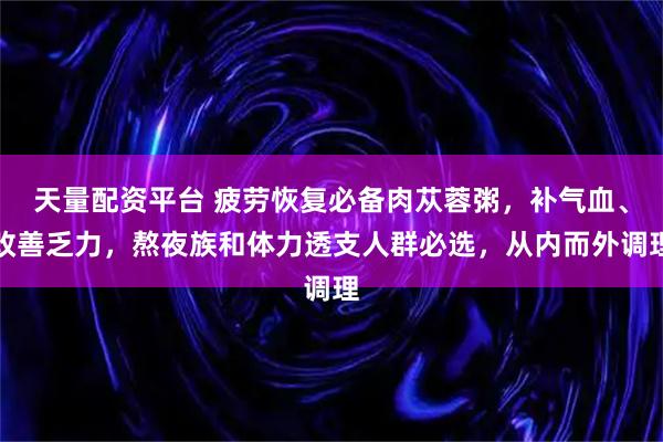 天量配资平台 疲劳恢复必备肉苁蓉粥，补气血、改善乏力，熬夜族和体力透支人群必选，从内而外调理