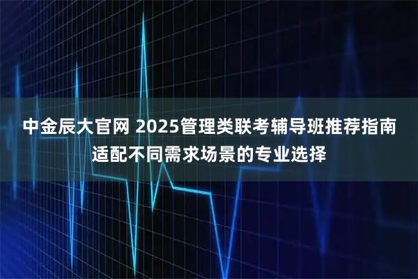 中金辰大官网 2025管理类联考辅导班推荐指南适配不同需求场景的专业选择