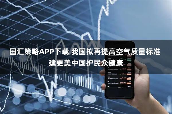 国汇策略APP下载 我国拟再提高空气质量标准 建更美中国护民众健康