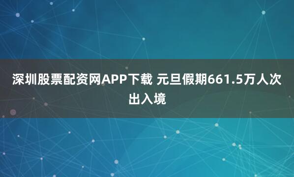 深圳股票配资网APP下载 元旦假期661.5万人次出入境