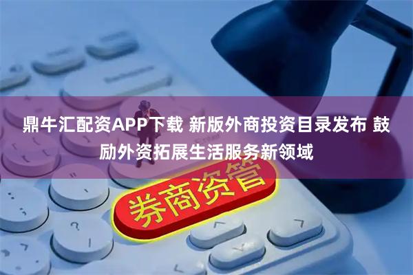 鼎牛汇配资APP下载 新版外商投资目录发布 鼓励外资拓展生活服务新领域