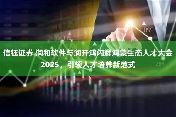 信钰证券 润和软件与润开鸿闪耀鸿蒙生态人才大会2025，引领人才培养新范式