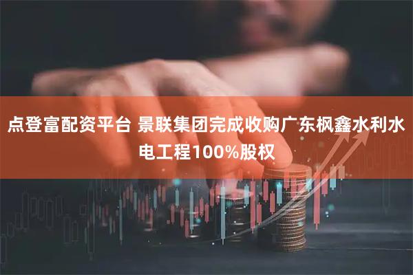 点登富配资平台 景联集团完成收购广东枫鑫水利水电工程100%股权