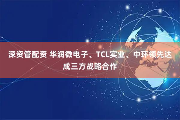 深资管配资 华润微电子、TCL实业、中环领先达成三方战略合作