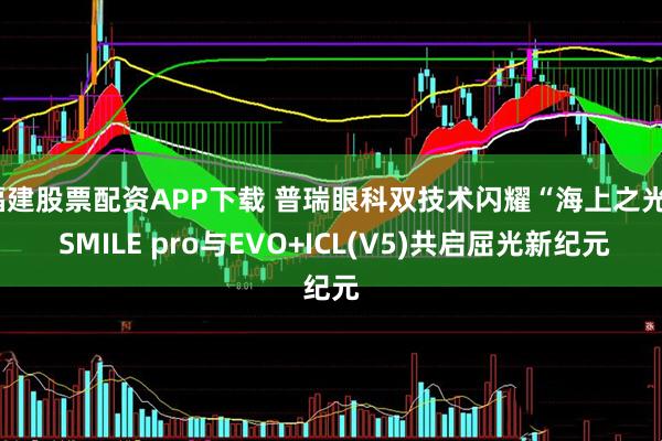 福建股票配资APP下载 普瑞眼科双技术闪耀“海上之光” SMILE pro与EVO+ICL(V5)共启屈光新纪元