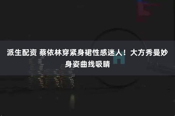 派生配资 蔡依林穿紧身裙性感迷人！大方秀曼妙身姿曲线吸睛
