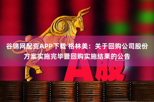 谷锦网配资APP下载 格林美：关于回购公司股份方案实施完毕暨回购实施结果的公告