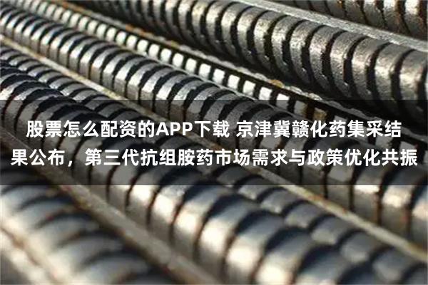 股票怎么配资的APP下载 京津冀赣化药集采结果公布，第三代抗组胺药市场需求与政策优化共振