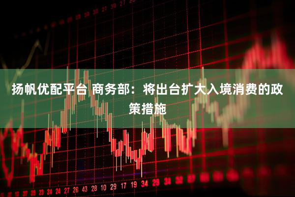 扬帆优配平台 商务部：将出台扩大入境消费的政策措施