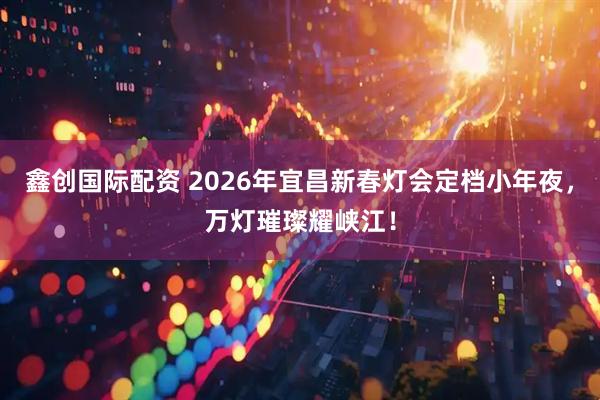 鑫创国际配资 2026年宜昌新春灯会定档小年夜，万灯璀璨耀峡江！