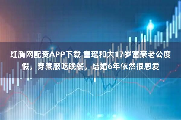 红腾网配资APP下载 童瑶和大17岁富豪老公度假，穿藏服吃晚餐，结婚6年依然很恩爱