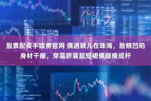 股票配资手续费官网 偶遇颖儿在珠海，脸颊凹陷身材干瘪，穿露脐装超短裙俩腿瘦成杆