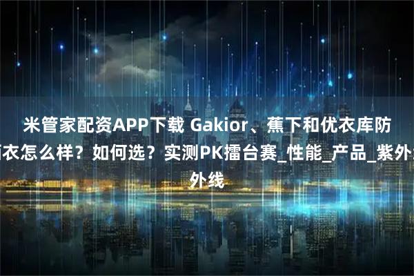 米管家配资APP下载 Gakior、蕉下和优衣库防晒衣怎么样？如何选？实测PK擂台赛_性能_产品_紫外线