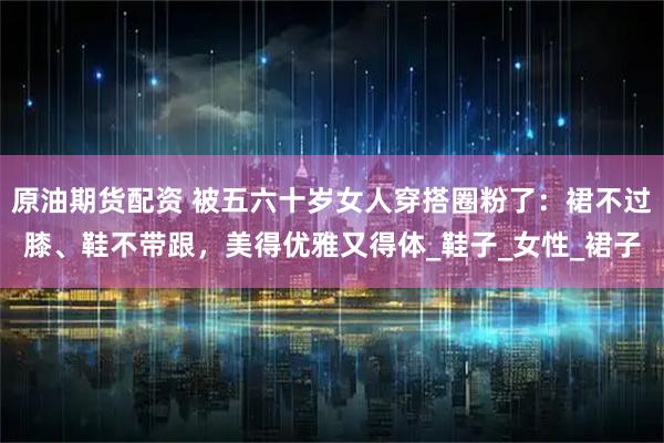 原油期货配资 被五六十岁女人穿搭圈粉了：裙不过膝、鞋不带跟，美得优雅又得体_鞋子_女性_裙子