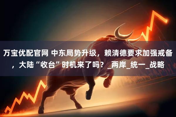 万宝优配官网 中东局势升级，赖清德要求加强戒备，大陆“收台”时机来了吗？_两岸_统一_战略