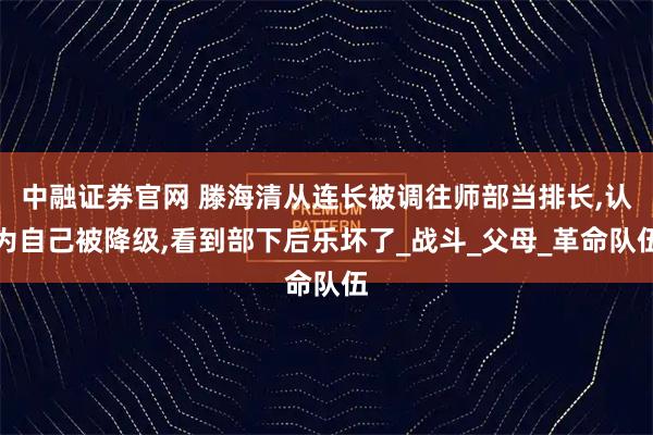中融证券官网 滕海清从连长被调往师部当排长,认为自己被降级,看到部下后乐坏了_战斗_父母_革命队伍