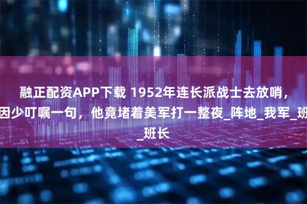 融正配资APP下载 1952年连长派战士去放哨，只因少叮嘱一句，他竟堵着美军打一整夜_阵地_我军_班长