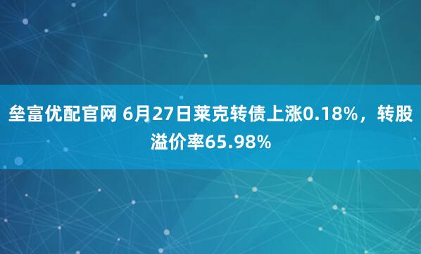 垒富优配官网 6月27日莱克转债上涨0.18%，转股溢价率65.98%