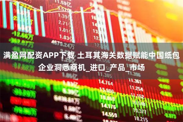 满盈网配资APP下载 土耳其海关数据赋能中国纸包企业洞悉商机_进口_产品_市场