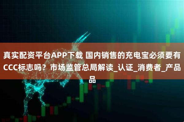 真实配资平台APP下载 国内销售的充电宝必须要有CCC标志吗？市场监管总局解读_认证_消费者_产品