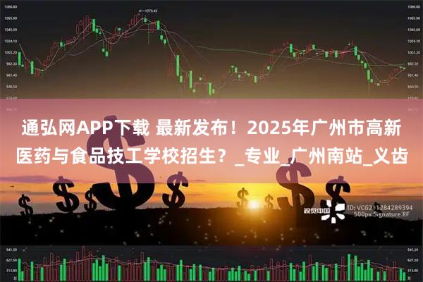通弘网APP下载 最新发布！2025年广州市高新医药与食品技工学校招生？_专业_广州南站_义齿