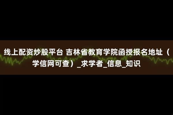 线上配资炒股平台 吉林省教育学院函授报名地址（学信网可查）_求学者_信息_知识