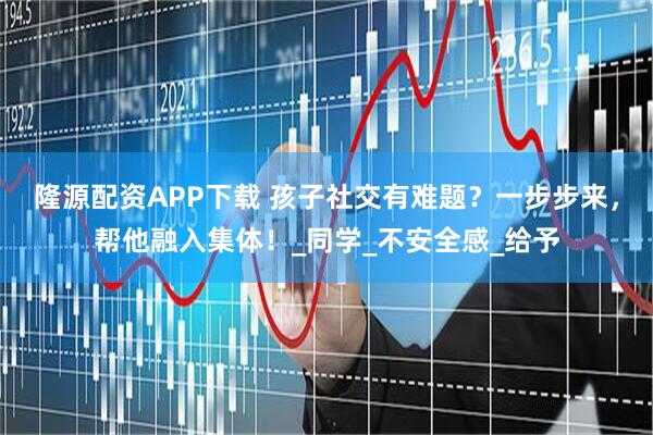 隆源配资APP下载 孩子社交有难题？一步步来，帮他融入集体！_同学_不安全感_给予