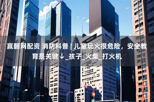 赢翻网配资 消防科普 | 儿童玩火很危险，安全教育是关键↓_孩子_火柴_打火机