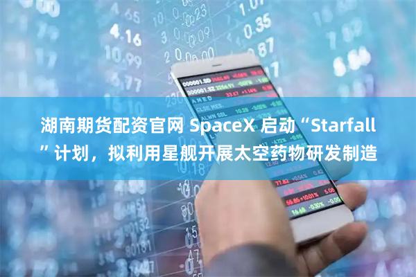 湖南期货配资官网 SpaceX 启动“Starfall”计划，拟利用星舰开展太空药物研发制造