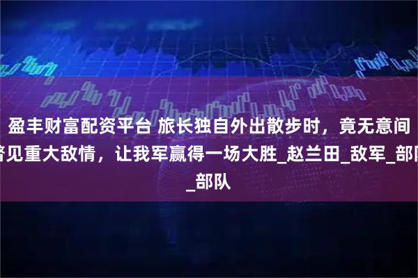 盈丰财富配资平台 旅长独自外出散步时，竟无意间瞥见重大敌情，让我军赢得一场大胜_赵兰田_敌军_部队