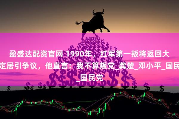 盈盛达配资官网 1990年，红军第一叛将返回大陆定居引争议，他直言：我不算叛党_龚楚_邓小平_国民党