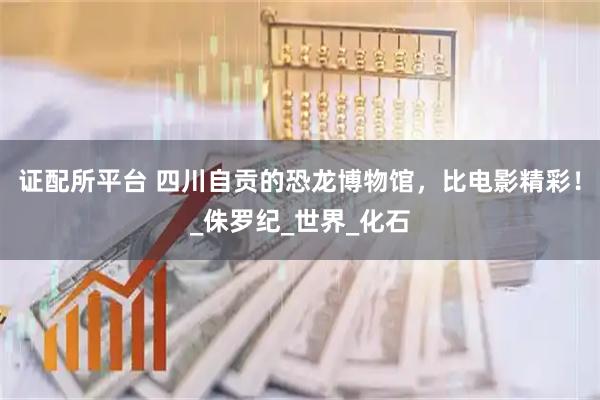 证配所平台 四川自贡的恐龙博物馆，比电影精彩！_侏罗纪_世界_化石