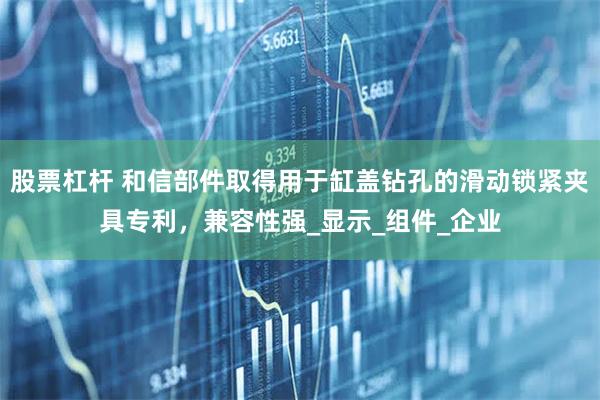 股票杠杆 和信部件取得用于缸盖钻孔的滑动锁紧夹具专利，兼容性强_显示_组件_企业