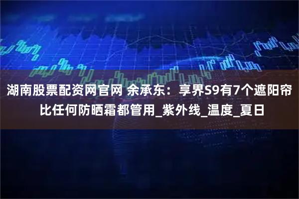 湖南股票配资网官网 余承东：享界S9有7个遮阳帘 比任何防晒霜都管用_紫外线_温度_夏日