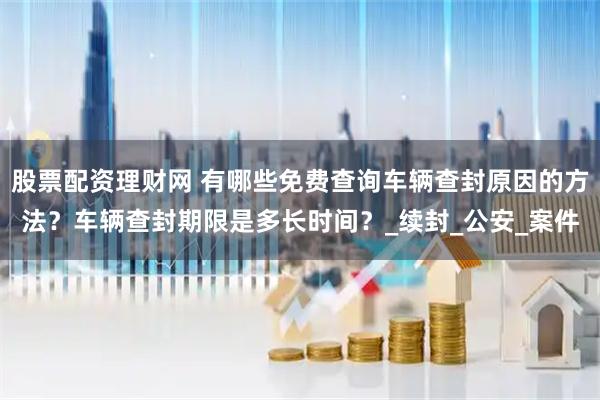 股票配资理财网 有哪些免费查询车辆查封原因的方法？车辆查封期限是多长时间？_续封_公安_案件