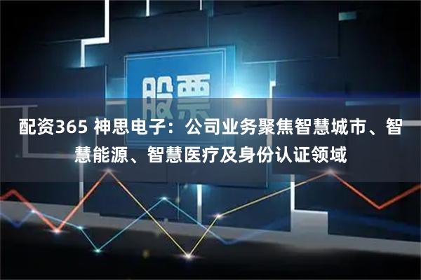 配资365 神思电子：公司业务聚焦智慧城市、智慧能源、智慧医疗及身份认证领域