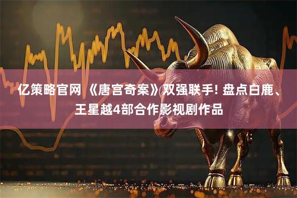 亿策略官网 《唐宫奇案》双强联手! 盘点白鹿、王星越4部合作影视剧作品